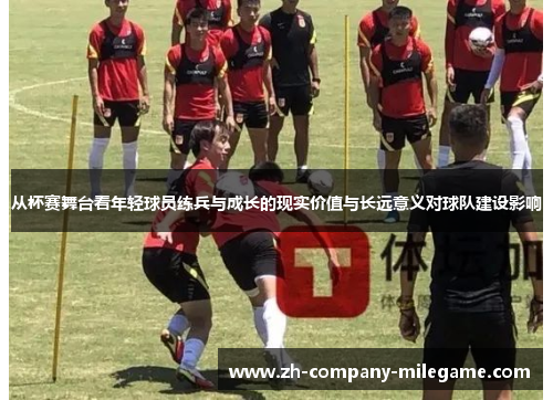 从杯赛舞台看年轻球员练兵与成长的现实价值与长远意义对球队建设影响