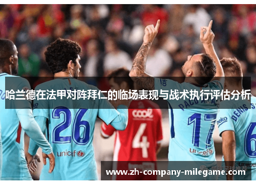 哈兰德在法甲对阵拜仁的临场表现与战术执行评估分析 哈兰德在法甲对阵拜仁的临场表现与战术执行评估分析