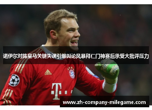 诺伊尔对阵皇马关键失误引爆舆论风暴拜仁门神赛后承受大批评压力