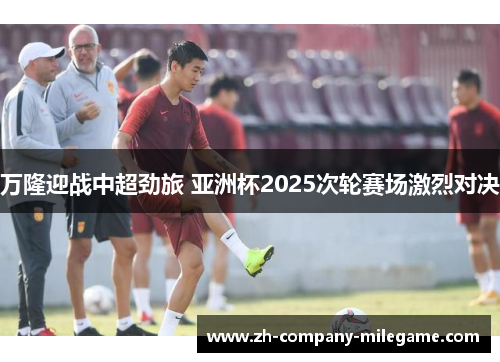 万隆迎战中超劲旅 亚洲杯2025次轮赛场激烈对决