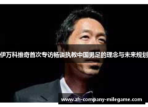 伊万科维奇首次专访畅谈执教中国男足的理念与未来规划