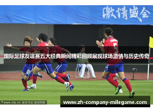 国际足球友谊赛五大经典瞬间精彩回顾展现球场激情与历史传奇