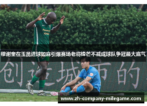 穆谢奎在玉昆进球如麻引爆赛场老将锋芒不减成球队争冠最大底气 穆谢奎在玉昆进球如麻引爆赛场老将锋芒不减成球队争冠最大底气