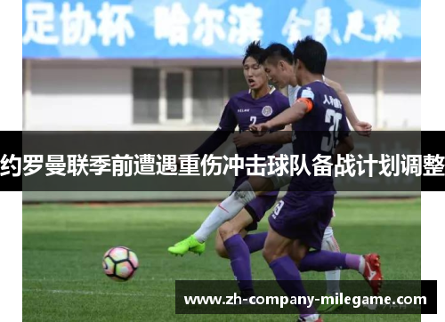 约罗曼联季前遭遇重伤冲击球队备战计划调整